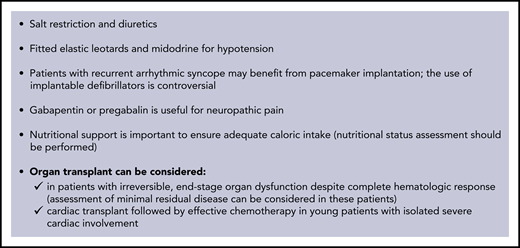 Supportive therapy in AL amyloidosis. Supportive measures have a fundamental role in the management of AL amyloidosis, with the goal of improving quality of life, relieving symptoms, and sustaining organ function while anti-PC therapy is delivered and takes effect. The mainstay of supportive treatment is diuretic therapy. However, in amyloidosis, cardiac function is preload dependent, and it is important to avoid reduction of intravascular volume. Angiotensin-converting enzyme inhibitors are generally poorly tolerated because of hypotension: they should be used at the lowest possible dose and discontinued if not well tolerated. Transplantation of the organs involved by amyloidosis may render patients with advanced disease eligible for aggressive specific treatment. The main concerns with organ transplantation are occurrence of amyloidosis in the graft and progression in other organs. However, the availability of effective anti-PC treatments allows for consideration of heart transplantation followed by effective chemotherapy in young patients with isolated severe cardiac involvement. Patients who have advanced, irreversible organ damage, despite achievement of complete HR, can also be considered for transplantation of the organs involved. However, early reports still awaiting confirmation suggest that patients who fail to attain organ response despite having achieved complete HR may have persistent minimal residual clonal disease. In these subjects, further chemotherapy, if deliverable, may lead to minimal residual disease negativity and improvement of organ dysfunction. Implantation of left ventricular assist devices is technically feasible for patients with severe heart failure caused by advanced cardiac amyloidosis, but the possible benefit is unclear.